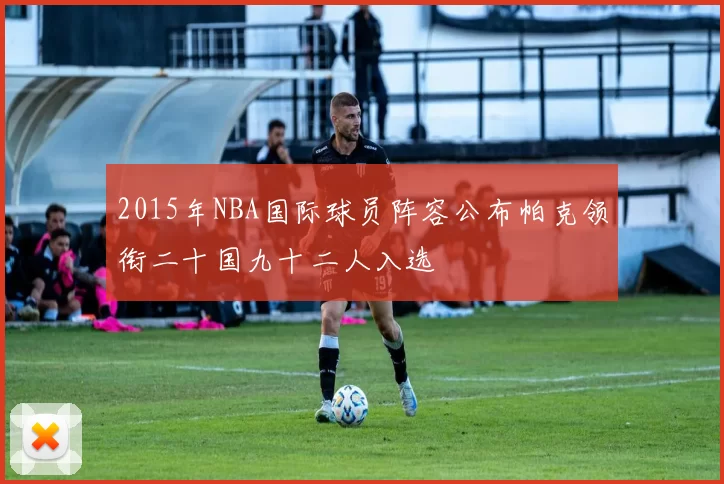 2015年NBA国际球员阵容公布帕克领衔二十国九十二人入选
