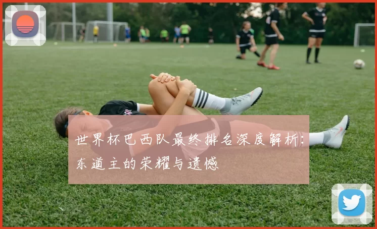 世界杯巴西队最终排名深度解析：东道主的荣耀与遗憾