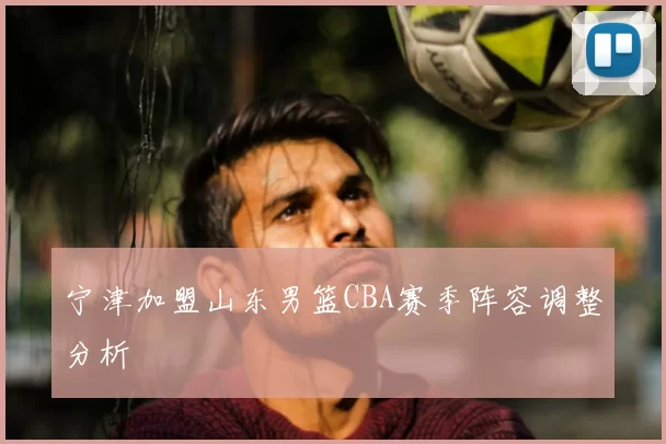 宁津加盟山东男篮CBA赛季阵容调整分析