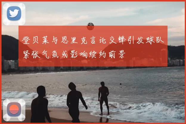 登贝莱与恩里克言论交锋引发球队紧张气氛或影响续约前景