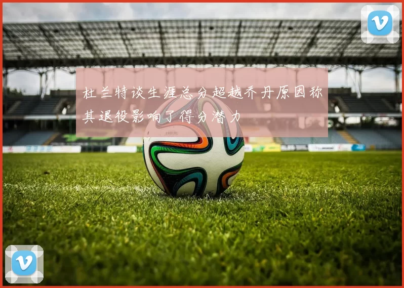杜兰特谈生涯总分超越乔丹原因称其退役影响了得分潜力