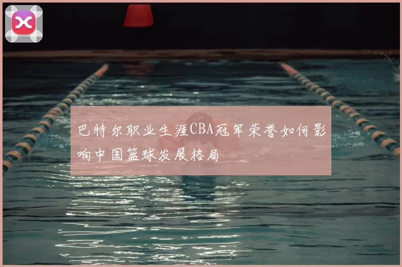 巴特尔职业生涯CBA冠军荣誉如何影响中国篮球发展格局