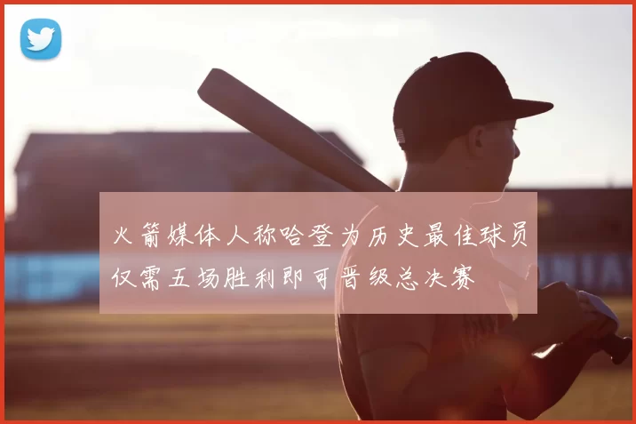 火箭媒体人称哈登为历史最佳球员仅需五场胜利即可晋级总决赛