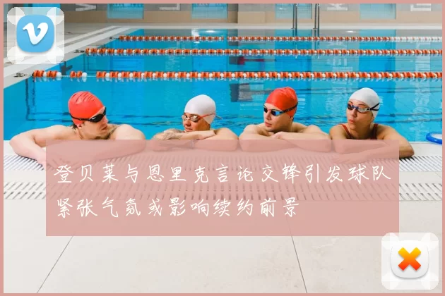 登贝莱与恩里克言论交锋引发球队紧张气氛或影响续约前景
