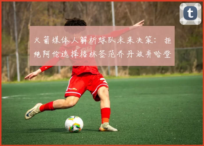 火箭媒体人解析球队未来决策：拒绝阿伦选择格林签范乔丹放弃哈登