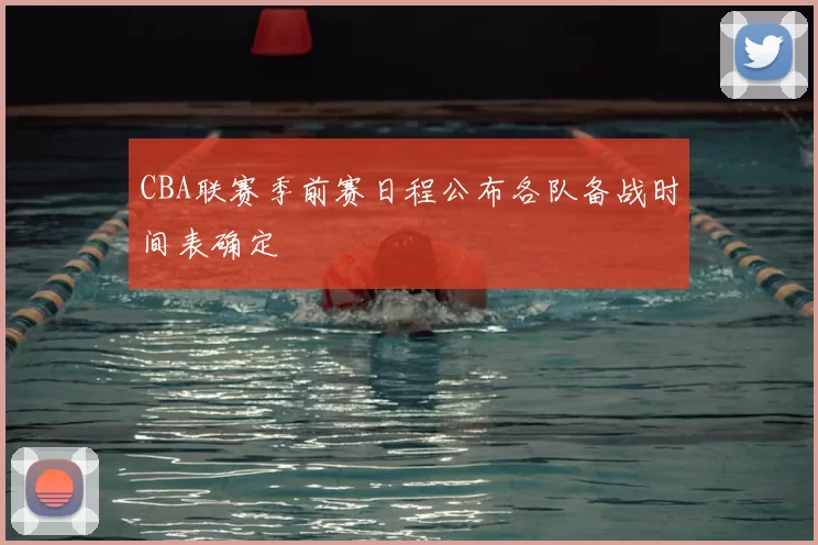 CBA联赛季前赛日程公布各队备战时间表确定