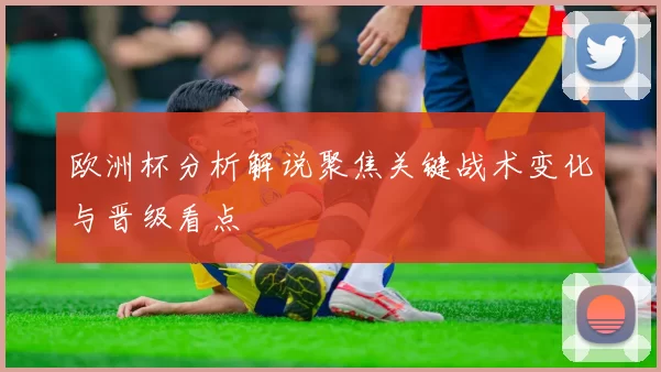 欧洲杯分析解说聚焦关键战术变化与晋级看点