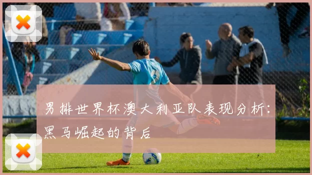 男排世界杯澳大利亚队表现分析：黑马崛起的背后