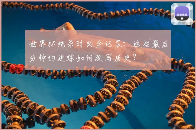 世界杯绝杀时刻全记录:这些最后分钟的进球如何改写历史?