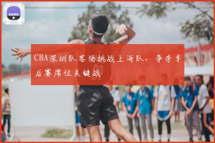 CBA深圳队客场挑战上海队，争夺季后赛席位关键战