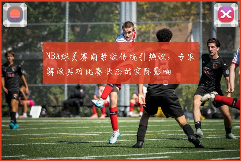 NBA球员赛前禁欲传统引热议，专家解读其对比赛状态的实际影响