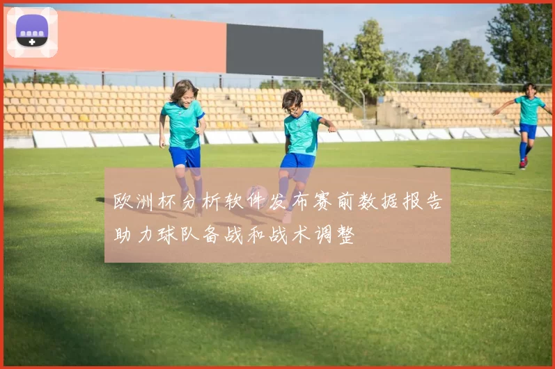 欧洲杯分析软件发布赛前数据报告助力球队备战和战术调整