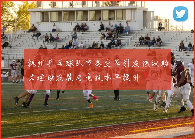 杭州乒乓球队节奏变革引发热议助力运动发展与竞技水平提升
