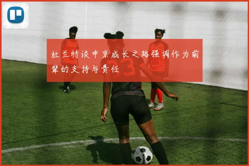 杜兰特谈申京成长之路强调作为前辈的支持与责任