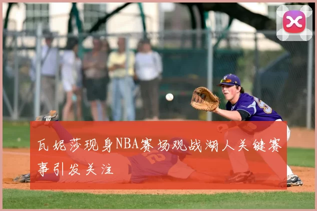 瓦妮莎现身NBA赛场观战湖人关键赛事引发关注