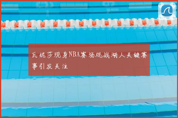 瓦妮莎现身NBA赛场观战湖人关键赛事引发关注