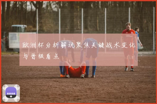 欧洲杯分析解说聚焦关键战术变化与晋级看点