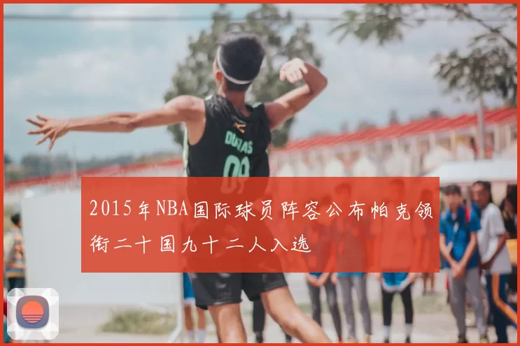 2015年NBA国际球员阵容公布帕克领衔二十国九十二人入选