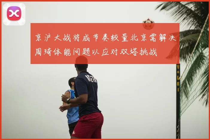 京沪大战将成节奏较量北京需解决周琦体能问题以应对双塔挑战