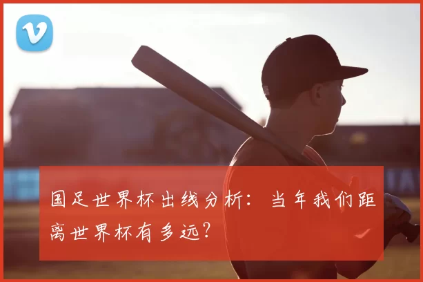 国足世界杯出线分析:当年我们距离世界杯有多远?