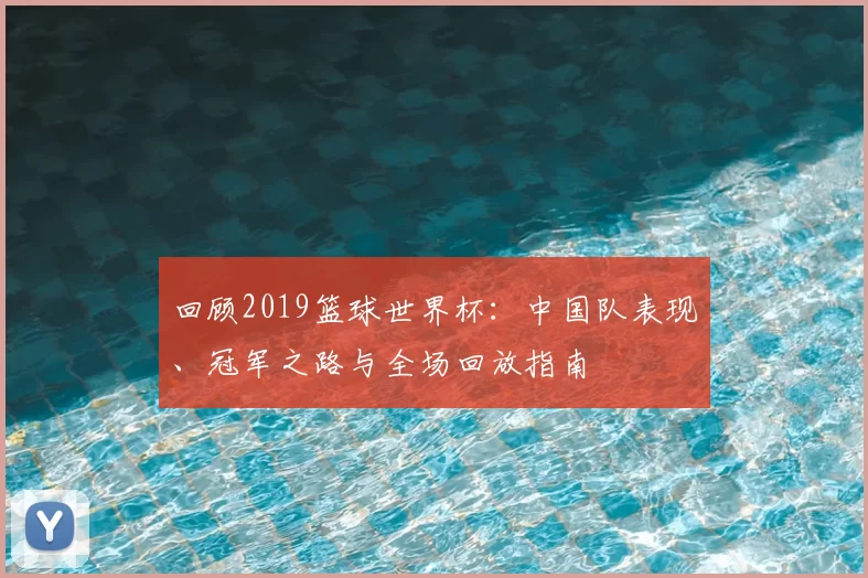 回顾2019篮球世界杯：中国队表现、冠军之路与全场回放指南