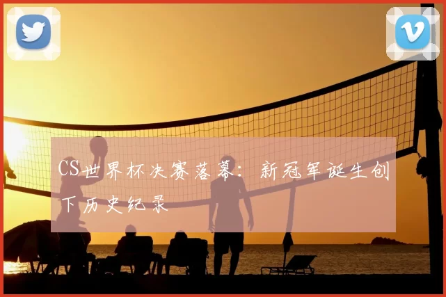 CS世界杯决赛落幕：新冠军诞生创下历史纪录