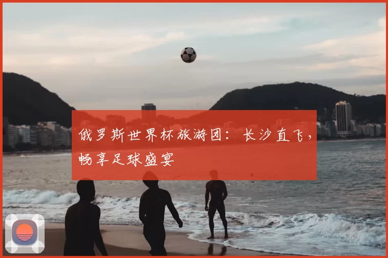 俄罗斯世界杯旅游团：长沙直飞，畅享足球盛宴