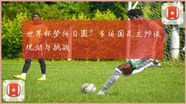 世界杯梦何日圆？专访国足主帅谈规划与挑战