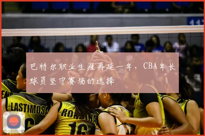 巴特尔职业生涯再延一年，CBA年长球员坚守赛场的选择