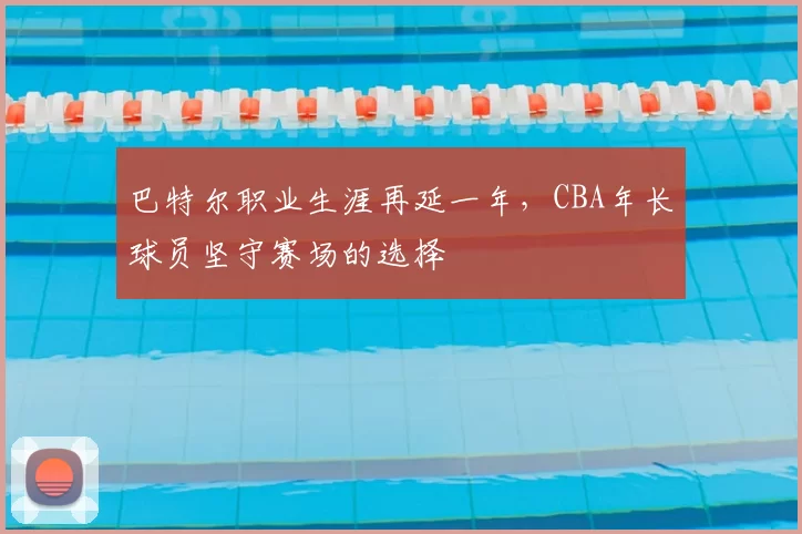 巴特尔职业生涯再延一年,CBA年长球员坚守赛场的选择