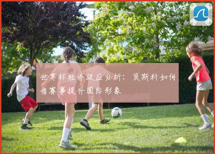 世界杯经济效应分析：莫斯科如何借赛事提升国际形象