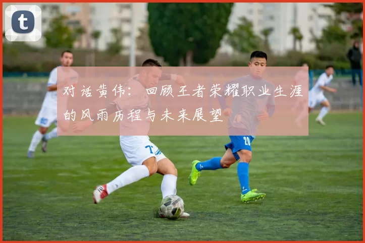 对话黄伟：回顾王者荣耀职业生涯的风雨历程与未来展望