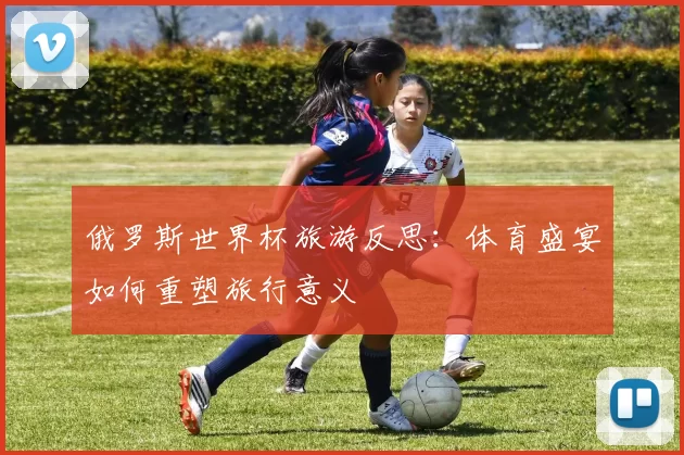 俄罗斯世界杯旅游反思：体育盛宴如何重塑旅行意义