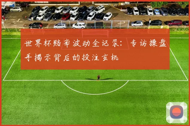 世界杯赔率波动全记录：专访操盘手揭示背后的投注玄机