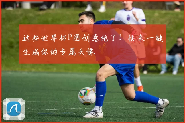 这些世界杯P图创意绝了!快来一键生成你的专属头像