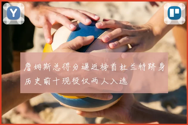 詹姆斯总得分逼近榜首杜兰特跻身历史前十现役仅两人入选