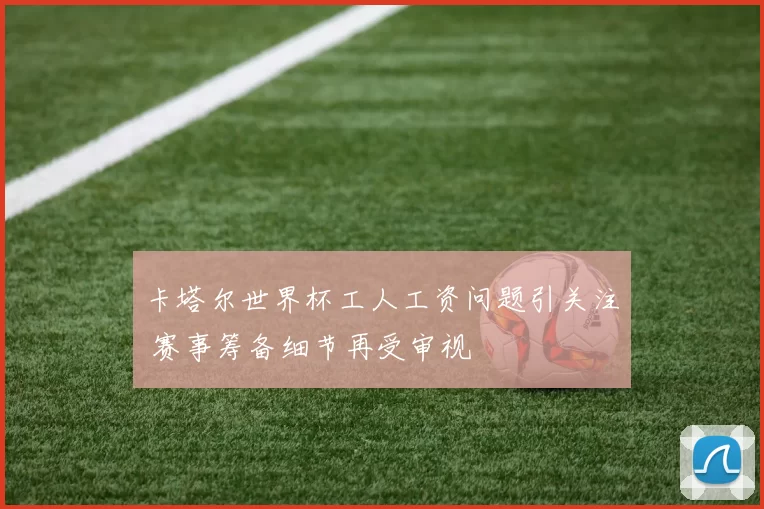 卡塔尔世界杯工人工资问题引关注 赛事筹备细节再受审视