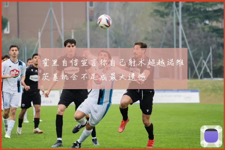 霍里自信宣言称自己射术超越诺维茨基机会不足成最大遗憾