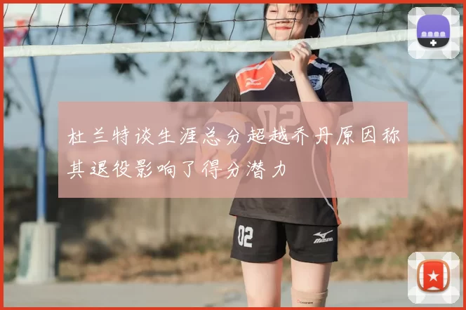 杜兰特谈生涯总分超越乔丹原因称其退役影响了得分潜力