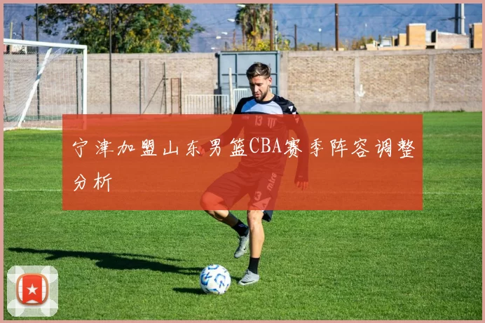 宁津加盟山东男篮CBA赛季阵容调整分析