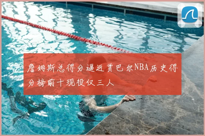 詹姆斯总得分逼近贾巴尔NBA历史得分榜前十现役仅三人