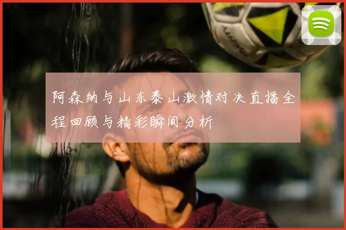 阿森纳与山东泰山激情对决直播全程回顾与精彩瞬间分析