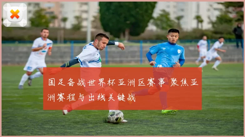 国足备战世界杯亚洲区赛事 聚焦亚洲赛程与出线关键战