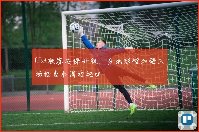 CBA联赛安保升级：多地球馆加强入场检查和周边巡防