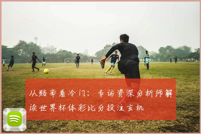 从赔率看冷门：专访资深分析师解读世界杯体彩比分投注玄机
