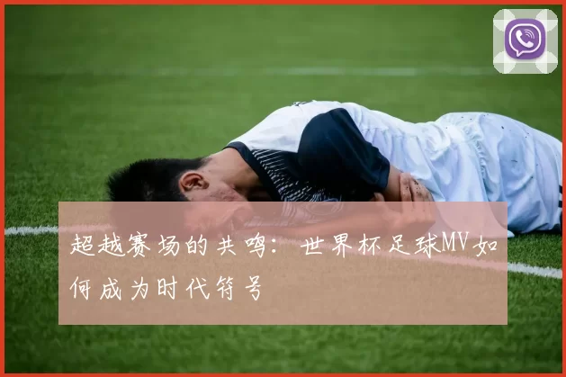 超越赛场的共鸣：世界杯足球MV如何成为时代符号
