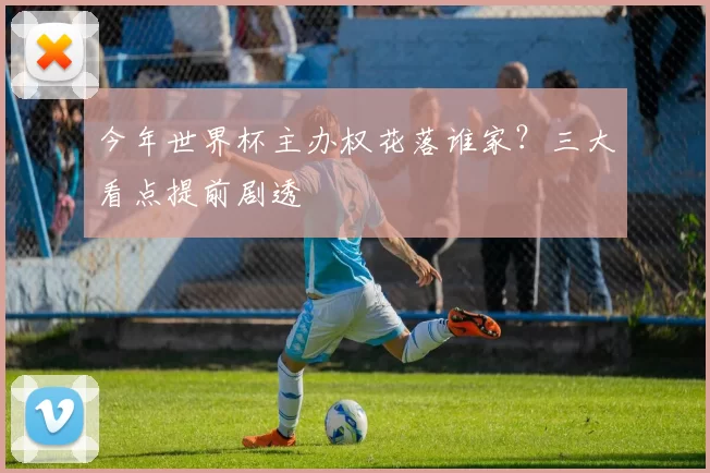 今年世界杯主办权花落谁家?三大看点提前剧透