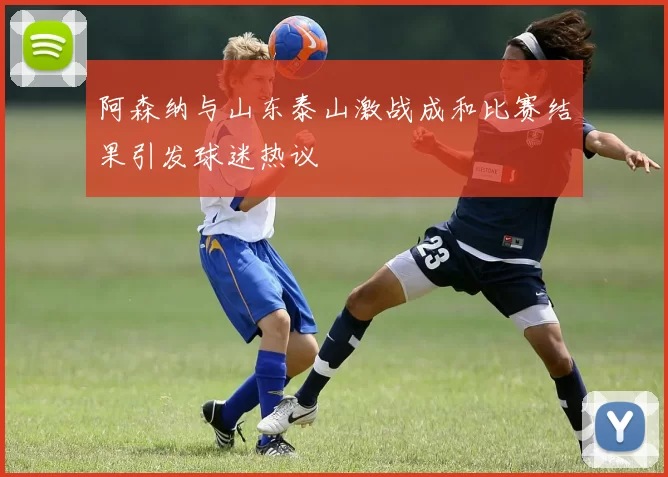 阿森纳与山东泰山激战成和比赛结果引发球迷热议