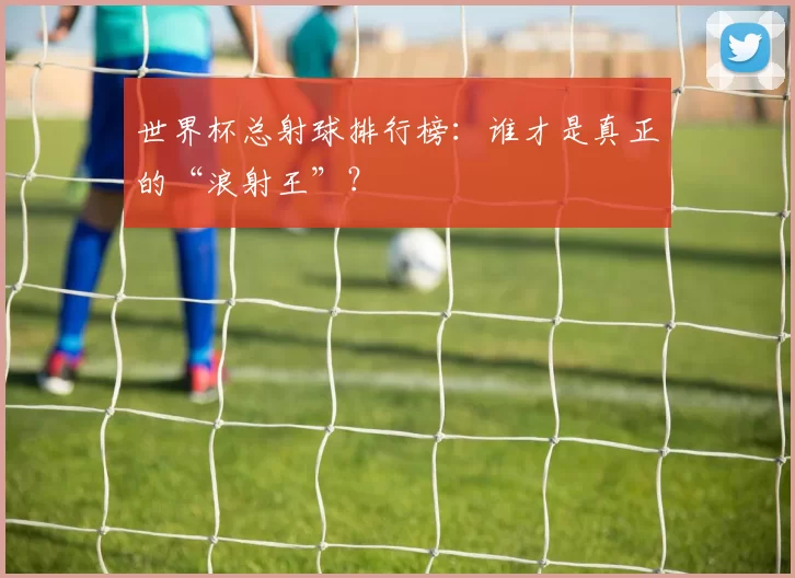 世界杯总射球排行榜：谁才是真正的“浪射王”？