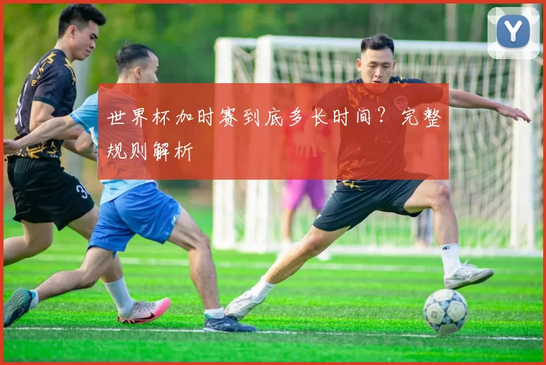 世界杯加时赛到底多长时间？完整规则解析